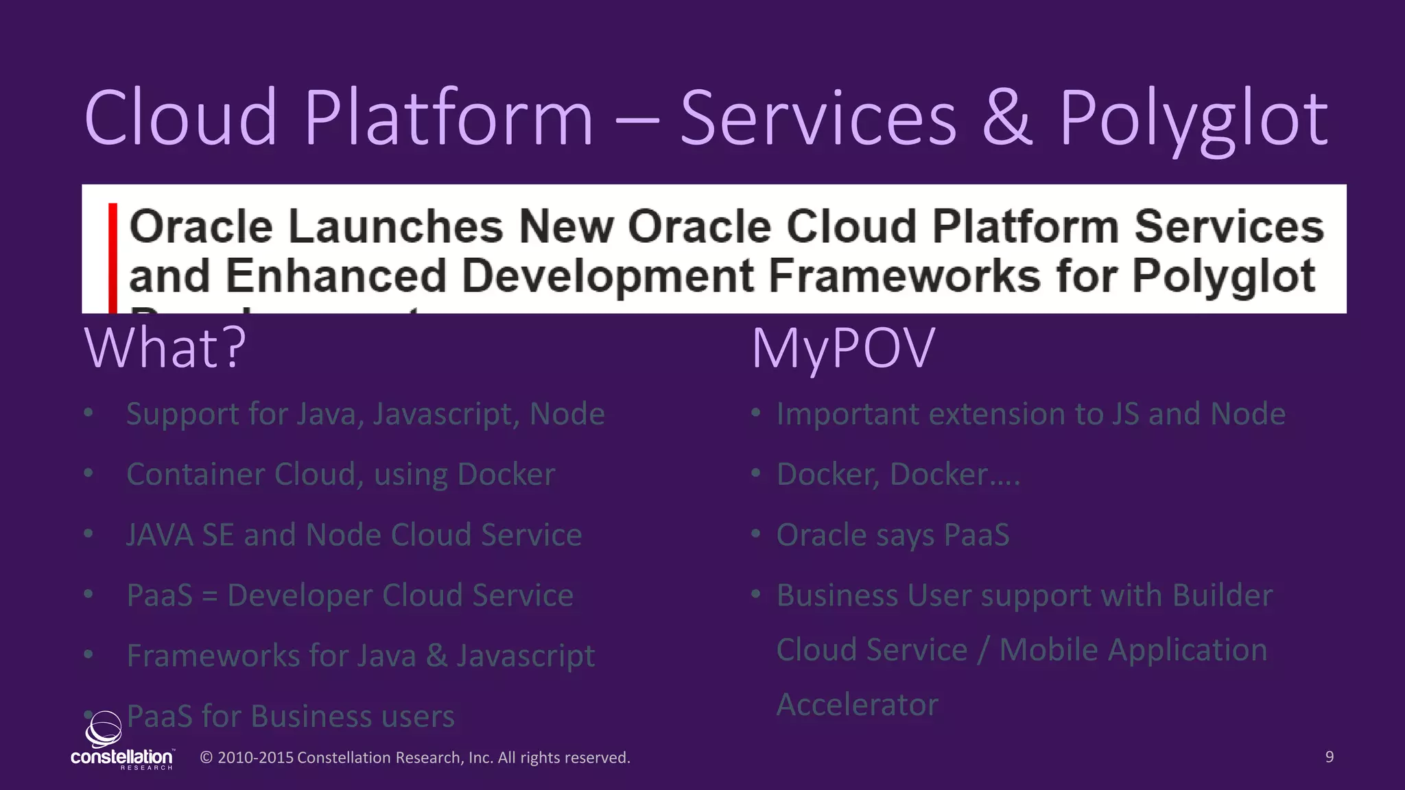 © 2010-2015 Constellation Research, Inc. All rights reserved.
What? MyPOV
9
Cloud Platform – Services & Polyglot
• Support for Java, Javascript, Node
• Container Cloud, using Docker
• JAVA SE and Node Cloud Service
• PaaS = Developer Cloud Service
• Frameworks for Java & Javascript
• PaaS for Business users
• Important extension to JS and Node
• Docker, Docker….
• Oracle says PaaS
• Business User support with Builder
Cloud Service / Mobile Application
Accelerator
 