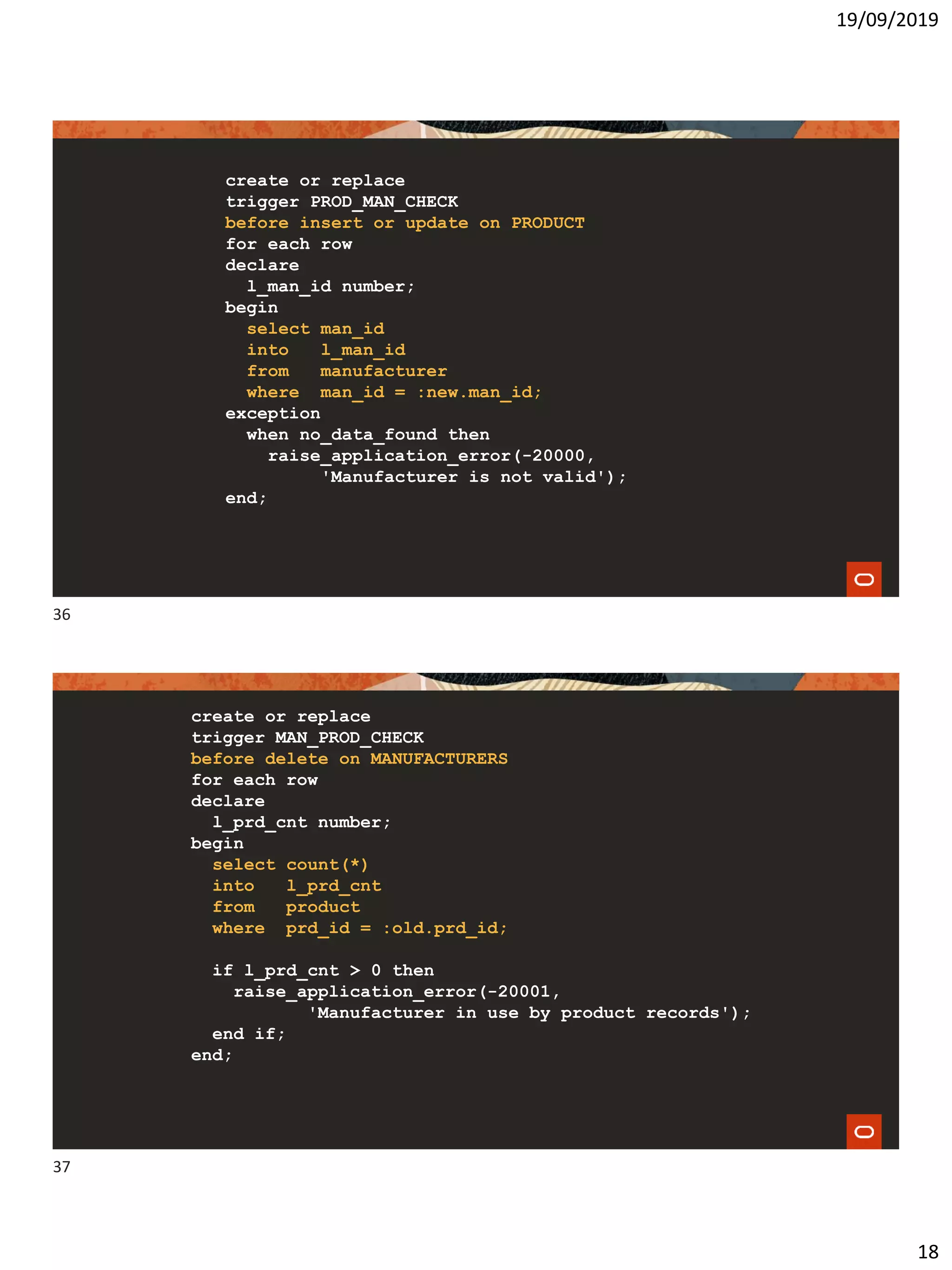 19/09/2019
18
create or replace
trigger PROD_MAN_CHECK
before insert or update on PRODUCT
for each row
declare
l_man_id number;
begin
select man_id
into l_man_id
from manufacturer
where man_id = :new.man_id;
exception
when no_data_found then
raise_application_error(-20000,
'Manufacturer is not valid');
end;
create or replace
trigger MAN_PROD_CHECK
before delete on MANUFACTURERS
for each row
declare
l_prd_cnt number;
begin
select count(*)
into l_prd_cnt
from product
where prd_id = :old.prd_id;
if l_prd_cnt > 0 then
raise_application_error(-20001,
'Manufacturer in use by product records');
end if;
end;
36
37
 