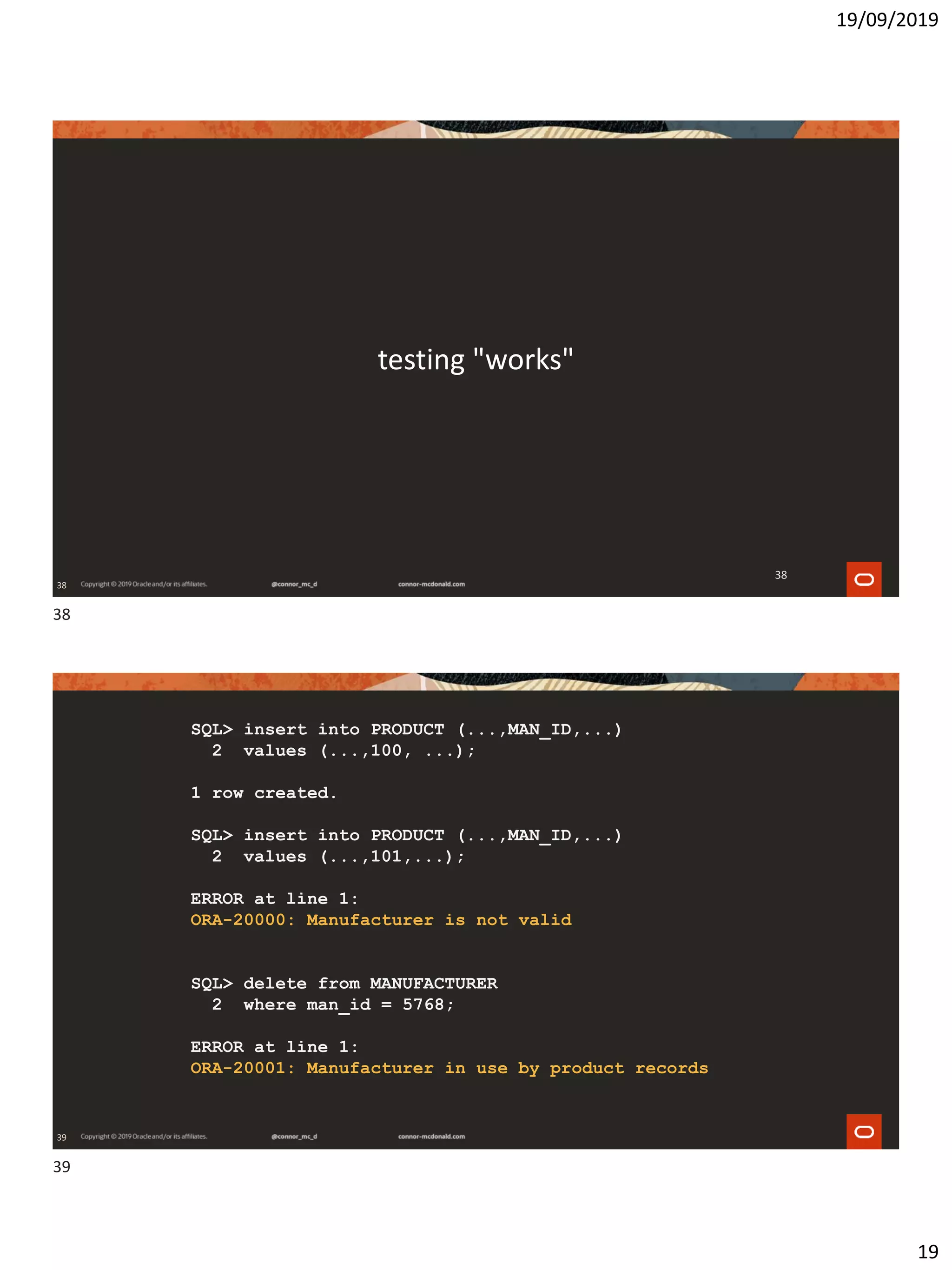 19/09/2019
19
38
testing "works"
38
39
SQL> insert into PRODUCT (...,MAN_ID,...)
2 values (...,100, ...);
1 row created.
SQL> insert into PRODUCT (...,MAN_ID,...)
2 values (...,101,...);
ERROR at line 1:
ORA-20000: Manufacturer is not valid
SQL> delete from MANUFACTURER
2 where man_id = 5768;
ERROR at line 1:
ORA-20001: Manufacturer in use by product records
38
39
 