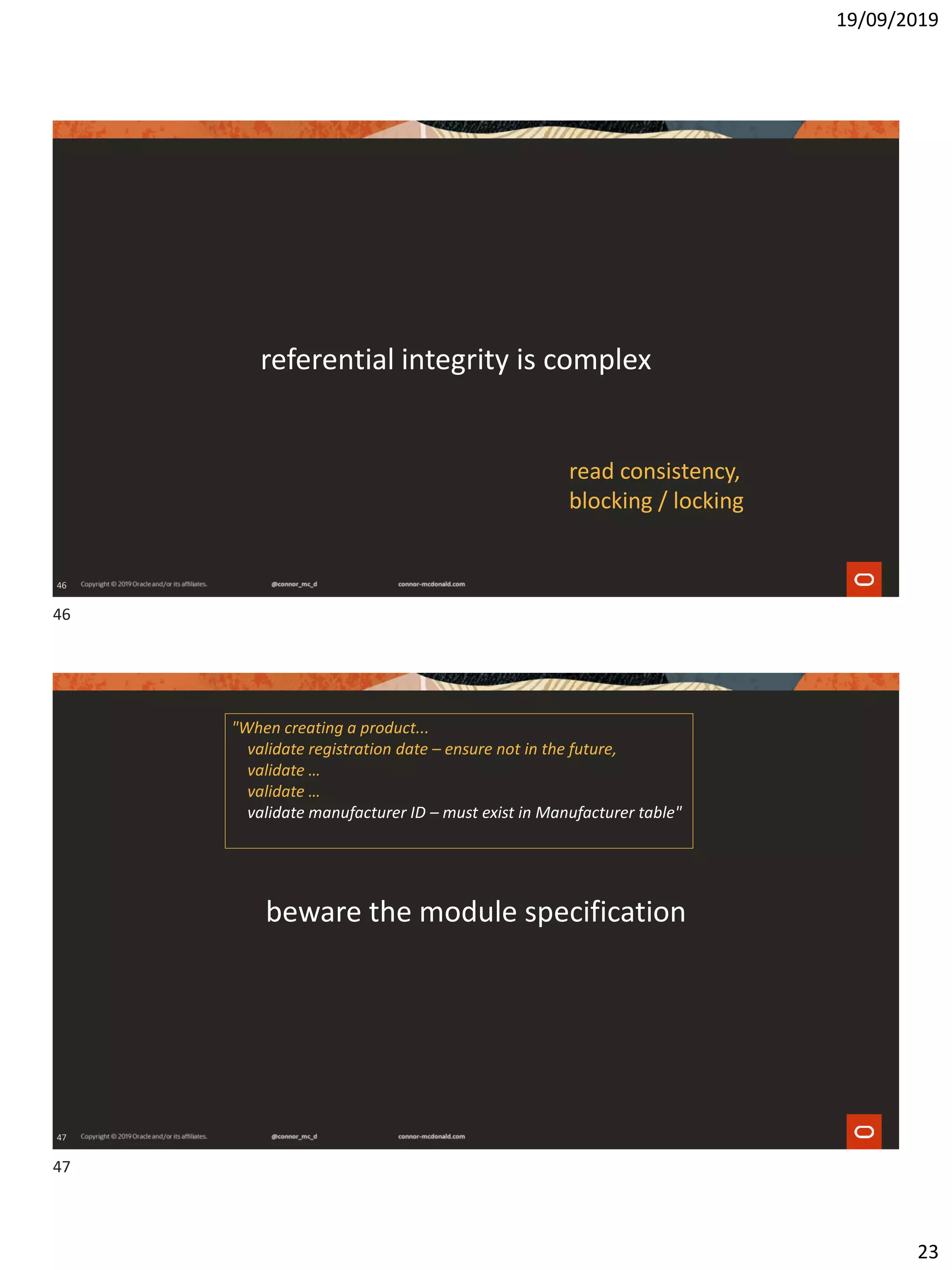 19/09/2019
23
46
referential integrity is complex
read consistency,
blocking / locking
47
beware the module specification
"When creating a product...
validate registration date – ensure not in the future,
validate …
validate …
validate manufacturer ID – must exist in Manufacturer table"
46
47
 