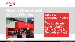 Cloud &
Container Native
&
The application
server platform
of the future &
Serverless FaaS
Oracle OpenWorld
2017 - Review
AMIS Oracle OpenWorld 2017 Review – October 20171
C
l
o
 