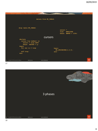 18/09/2019
8
17
cursorsdeclare
cursor C(p number) is
select * from DEPT
where DEPTNO = p;
begin
for rec in C loop
…
end loop;
end;
select *
from EMPLOYEE
where EMPNO > 1234;
delete from MY_TABLE;
drop table MY_TABLE;
begin
MY_PROCEDURE(1,2,3);
end;
18
3 phases
17
18
 