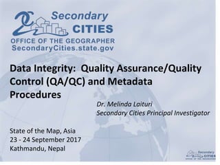 Dr. Melinda Laituri
Secondary Cities Principal Investigator
State of the Map, Asia
23 - 24 September 2017
Kathmandu, Nepal
Data Integrity: Quality Assurance/Quality
Control (QA/QC) and Metadata
Procedures
 