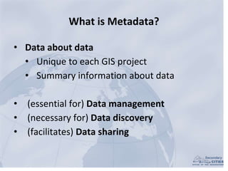What is Metadata?
• Data about data
• Unique to each GIS project
• Summary information about data
• (essential for) Data m...