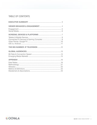 TABLE OF CONTENTS

EXECUTIVE SUMMARY .................................................................... 3

VIEWER BEHAVIOR & ENGAGEMENT ............................................. 4
Engagement ........................................................................................ 5
Social Media ........................................................................................ 6

SCREENS, DEVICES & PLATFORMS ............................................... 7
Tablets & Mobile Devices..................................................................... 8
Connected TV Devices & Gaming Consoles ....................................... 9
Video Trends: Google TV .....................................................................10
iOS vs. Android ..................................................................................11

THE BIG NUMBER: IP TELEVISION ................................................12

GLOBAL AUDIENCES.......................................................................13
Bit Rate & Connection Speed ............................................................14
Emerging Media Markets ...................................................................15

APPENDIX .........................................................................................16
Data Tables .........................................................................................16
Methodology ..................................................................................... 21
Glossary ............................................................................................ 22
Metrics & Deﬁnitions ......................................................................... 22
Disclaimers & Assumptions ............................................................... 23




                                                                                                           Q4 2011 VIDEO INDEX REPORT   2
 
