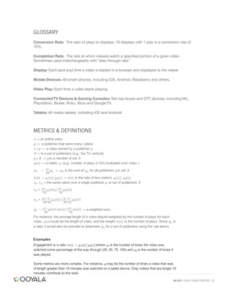GLOSSARY
Conversion Rate: The ratio of plays to displays. 10 displays with 1 play is a conversion rate of
10%.

Completion Rate: The rate at which viewers watch a speciﬁed portion of a given video.
Sometimes used interchangeably with “play-through rate.”

Display: Each (and any) time a video is loaded in a browser and displayed to the viewer

Mobile Devices: All smart phones, including iOS, Android, Blackberry and others.

Video Play: Each time a video starts playing.

Connected TV Devices & Gaming Consoles: Set-top-boxes and OTT devices, including Wii,
Playstation, Boxee, Roku, Xbox and Google TV.

Tablets: All media tablets, including iOS and Android.



METRICS & DEFINITIONS
v ) an online video
p ) a publisher that owns many videos
v ! p ) a video owned by a publisher p
S ) is a set of publishers (e.g., the TV vertical)
p ! S ) p is a member of set S
"(v) ) a metric " (e.g., number of plays in Q3) evaluated over video v
        P
"S =       "p ) "S is the sum of "p for all publishers p in set S
           p!S

r(v) = "1(v)="2(v) ) r(v) is the ratio of two metrics "1(v); "2(v)
rp; rS ) the same ratios over a single publisher p or set of publishers S
       P        P
rp = ( "1(v))=( "2(v))
         v!p            v!p

         PP                   PP
rS = (             "1(v))=(             "2(v))
         p!S v!p              p!S v!p

         P                        P
#p = (          #(v) ! w(v))=(           w(v)) ) a weighted sum.
          v!p                      v!p

For instance, the average length of a video played weighted by the number of plays for each
video, #(v) would be the length of video, and the weight w(v) is the number of plays. Since #p is
a ratio, it would also be possible to determine #S for a set of publishers using the rule above.


Examples
Engagement is a ratio r(v) = "1(v)="2(v) where "1 is the number of times the video was
watched some percentage of the way through (25, 50, 75, 100) and "2 is the number of times it
was played.

Some metrics are more complex. For instance, " may be the number of times a video that was
of length greater than 10 minutes was watched on a tablet device. Only videos that are longer 10
minutes contribute to this total.

                                                                                                Q4 2011 VIDEO INDEX REPORT 22
 