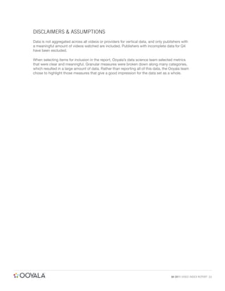 DISCLAIMERS & ASSUMPTIONS
Data is not aggregated across all videos or providers for vertical data, and only publishers with
a meaningful amount of videos watched are included. Publishers with incomplete data for Q4
have been excluded.

When selecting items for inclusion in the report, Ooyala’s data science team selected metrics
that were clear and meaningful. Granular measures were broken down along many categories,
which resulted in a large amount of data. Rather than reporting all of this data, the Ooyala team
chose to highlight those measures that give a good impression for the data set as a whole.




                                                                                      Q4 2011 VIDEO INDEX REPORT 23
 