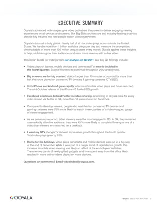EXECUTIVE SUMMARY
Ooyala’s advanced technologies give video publishers the power to deliver engaging viewing
experiences on all devices and screens. Our Big Data architecture and industry-leading analytics
provide key insights into how people watch video everywhere.

Ooyala’s data set is truly global. Nearly half of all our video plays occur outside the United
States. We handle more than 1 billion analytics pings per day and measure the anonymized
viewing habits of more than 100 million unique users every month. Ooyala applies these insights
to help publishers grow their audiences and earn more revenue with online video.

This report builds on ﬁndings from our analysis of Q3 2011. Our key Q4 ﬁndings include:

• Video plays on tablets, mobile devices and connected TVs nearly doubled in
  the fourth quarter. Expect this trend to continue throughout 2012 and beyond.

• Big screens are for big content. Videos longer than 10 minutes accounted for more than
  half the hours played on connected TV devices & gaming consoles (CTV&GC).

• Both iPhone and Android grew rapidly in terms of mobile video plays and hours watched.
  The mid-October release of the iPhone 4S fueled iOS growth.

• Facebook continues to beat Twitter in video sharing. According to Ooyala data, for every
  video shared via Twitter in Q4, more than 10 were shared on Facebook.

• Compared to desktop viewers, people who watched on connected TV devices and
  gaming consoles were 70% more likely to watch three-quarters of a video—a good gauge
  of viewer engagement.

• As we previously reported, tablet viewers were the most engaged in Q3. In Q4, they remained
  a remarkably attentive audience: they were 45% more likely to complete three-quarters of a
  video than viewers who watched on a desktop.

• I want my GTV. Google TV showed impressive growth throughout the fourth quarter.
  Total video plays grew by 91%.

• Home for the holidays. Video plays on tablets and mobile devices were up in a big way
  at the end of December. While it was part of a larger trend of rapid device growth, this
  increase in mobile video viewing was likely an effect of the end-of-year festivities.
  The one-two punch of newly-gifted gadgets and time spent away from the office likely
  resulted in more online videos played on more devices.

Questions or comments? Email videoindex@ooyala.com.




                                                                                   Q4 2011 VIDEO INDEX REPORT   3
 