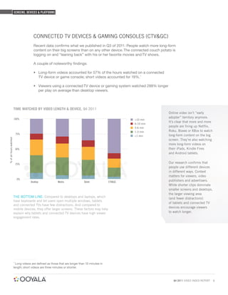 SCREENS, DEVICES & PLATFORMS




                                        CONNECTED TV DEVICES & GAMING CONSOLES (CTV&GC)
                                        Recent data conﬁrms what we published in Q3 of 2011: People watch more long-form
                                        content on their big screens than on any other device. The connected couch potato is
                                        logging on and “leaning back” with his or her favorite movies and TV shows.

                                        A couple of noteworthy ﬁndings:

                                        • Long-form videos accounted for 57% of the hours watched on a connected
                                          TV device or game console; short videos accounted for 19%.1

                                        • Viewers using a connected TV device or gaming system watched 288% longer
                                          per play on average than desktop viewers.



                         TIME WATCHED BY VIDEO LENGTH & DEVICE, Q4 2011
                                                                                                                       Online video isn’t “early
                         100%
                                                                                                                       adopter” territory anymore.
                                                                                                          >10 min
                                                                                                                       It’s clear that more and more
                                                                                                          6-10 min
                                                                                                          3-6 min
                                                                                                                       people are firing up Netflix,
                                                                                                          1-3 min      Roku, Boxee or XBox to watch
                             75%
                                                                                                          <1 min       long-form content on the big
% of all hours watched




                                                                                                                       screen. They’re also watching
                                                                                                                       more long-form videos on
                             50%                                                                                       their iPads, Kindle Fires
                                                                                                                       and Android tablets.


                             25%
                                                                                                                       Our research confirms that
                                                                                                                       people use different devices
                                                                                                                       in different ways. Context
                                                                                                                       matters for viewers, video
                              0%
                                      Desktop              Mobile              Tablet            CTV&GC                publishers and advertisers.
                                                                                                                       While shorter clips dominate
                                                                                                                       smaller screens and desktops,
                                                                                                                       the larger viewing area
                         THE BOTTOM LINE: Compared to desktops and laptops, which                                      (and fewer distractions)
                         have keyboards and let users open multiple windows, tablets
                                                                                                                       of tablets and connected TV
                         and connected TVs have few distractions. And compared to
                                                                                                                       devices encourage viewers
                         mobile devices, they offer larger screens. These factors may help
                         explain why tablets and connected TV devices have high viewer                                 to watch longer.
                         engagement rates.




                         1
                           Long videos are defined as those that are longer than 10 minutes in
                         length; short videos are three minutes or shorter.



                                                                                                                          Q4 2011 VIDEO INDEX REPORT   9
 