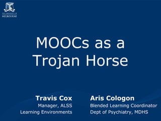 LMMOSOC Us aps ga rTarodjaen H2or0se08 
MOOCs as a 
Trojan Horse 
Aris Cologon 
Blended Learning Coordinator 
Dept of Psychiatry, MDHS 
Travis Cox 
Manager, ALSS 
Learning Environments 
 
