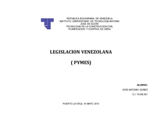 REPUBLICA BOLIVARIANA DE VENEZUELA
INSTITUTO UNIVERSITARIO DE TECNOLOGIA ANTONIO
JOSE DE SUCRE
TECNOLOGIA DE LA CONSTRUCCION CIVIL
PLANIFICACION Y CONTROL DE OBRA
LEGISLACION VENEZOLANA
( PYMES)
ALUMNO:
JOSE ANTONIO GOMEZ
C.I: 15.036.301
PUERTO LA CRUZ, 16 MAYO 2015
 