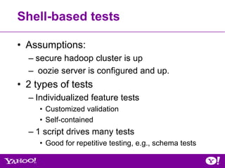 Shell-based tests

• Assumptions:
  – secure hadoop cluster is up
  – oozie server is configured and up.
• 2 types of tests
  – Individualized feature tests
     • Customized validation
     • Self-contained
  – 1 script drives many tests
     • Good for repetitive testing, e.g., schema tests
 