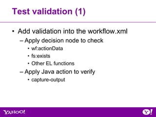 Test validation (1)

• Add validation into the workflow.xml
  – Apply decision node to check
     • wf:actionData
     • fs:exists
     • Other EL functions
  – Apply Java action to verify
     • capture-output
 