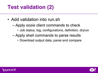 Test validation (2)

• Add validation into run.sh
  – Apply oozie client commands to check
     • Job status, log, configurations, definition, dryrun
  – Apply shell commands to parse results
     • Download output data, parse and compare
 