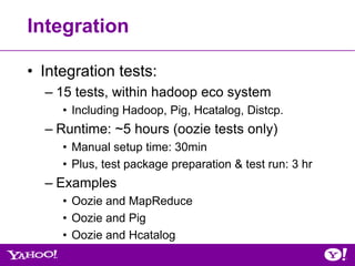 Integration

• Integration tests:
  – 15 tests, within hadoop eco system
     • Including Hadoop, Pig, Hcatalog, Distcp.
  – Runtime: ~5 hours (oozie tests only)
     • Manual setup time: 30min
     • Plus, test package preparation & test run: 3 hr
  – Examples
     • Oozie and MapReduce
     • Oozie and Pig
     • Oozie and Hcatalog
 