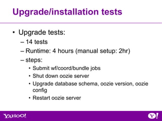 Upgrade/installation tests

• Upgrade tests:
  – 14 tests
  – Runtime: 4 hours (manual setup: 2hr)
  – steps:
    • Submit wf/coord/bundle jobs
    • Shut down oozie server
    • Upgrade database schema, oozie version, oozie
      config
    • Restart oozie server
 