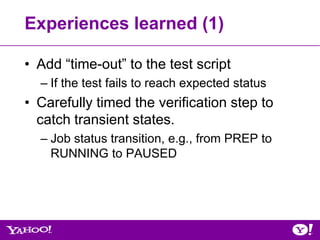 Experiences learned (1)

• Add “time-out” to the test script
  – If the test fails to reach expected status
• Carefully timed the verification step to
  catch transient states.
  – Job status transition, e.g., from PREP to
    RUNNING to PAUSED
 