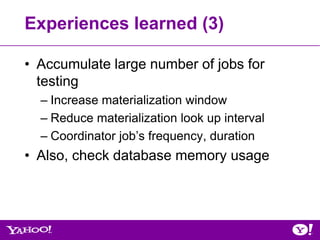 Experiences learned (3)

• Accumulate large number of jobs for
  testing
  – Increase materialization window
  – Reduce materialization look up interval
  – Coordinator job’s frequency, duration
• Also, check database memory usage
 