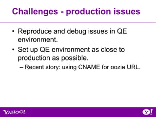 Challenges - production issues

• Reproduce and debug issues in QE
  environment.
• Set up QE environment as close to
  production as possible.
  – Recent story: using CNAME for oozie URL.
 