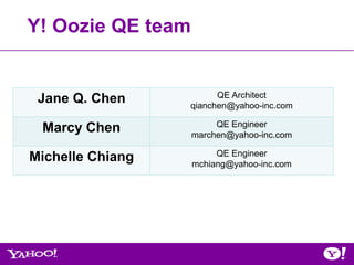 Y! Oozie QE team


                        QE Architect
 Jane Q. Chen     qianchen@yahoo-inc.com

                        QE Engineer
 Marcy Chen        marchen@yahoo-inc.com

                        QE Engineer
Michelle Chiang    mchiang@yahoo-inc.com
 