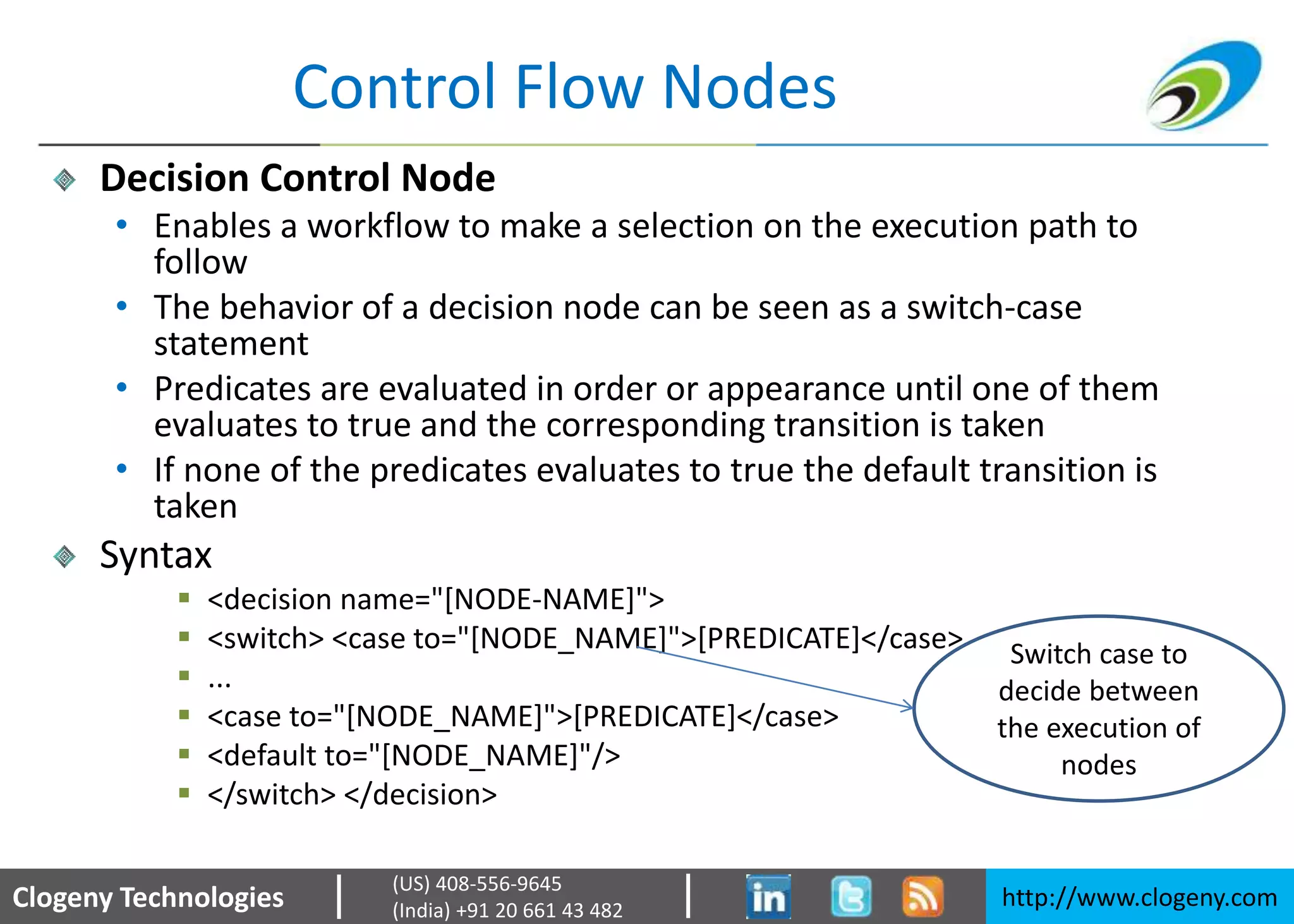 Clogeny Technologies http://www.clogeny.com
(US) 408-556-9645
(India) +91 20 661 43 482
Control Flow Nodes
Decision Control Node
• Enables a workflow to make a selection on the execution path to
follow
• The behavior of a decision node can be seen as a switch-case
statement
• Predicates are evaluated in order or appearance until one of them
evaluates to true and the corresponding transition is taken
• If none of the predicates evaluates to true the default transition is
taken
Syntax
 <decision name="[NODE-NAME]">
 <switch> <case to="[NODE_NAME]">[PREDICATE]</case>
 ...
 <case to="[NODE_NAME]">[PREDICATE]</case>
 <default to="[NODE_NAME]"/>
 </switch> </decision>
Switch case to
decide between
the execution of
nodes
 