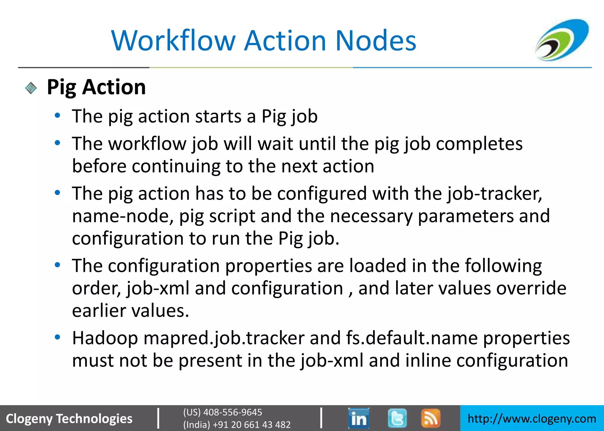 Clogeny Technologies http://www.clogeny.com
(US) 408-556-9645
(India) +91 20 661 43 482
Workflow Action Nodes
Pig Action
• The pig action starts a Pig job
• The workflow job will wait until the pig job completes
before continuing to the next action
• The pig action has to be configured with the job-tracker,
name-node, pig script and the necessary parameters and
configuration to run the Pig job.
• The configuration properties are loaded in the following
order, job-xml and configuration , and later values override
earlier values.
• Hadoop mapred.job.tracker and fs.default.name properties
must not be present in the job-xml and inline configuration
 