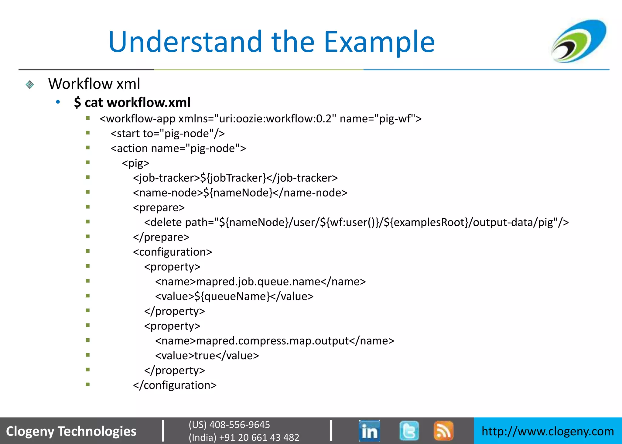 Clogeny Technologies http://www.clogeny.com
(US) 408-556-9645
(India) +91 20 661 43 482
Understand the Example
Workflow xml
• $ cat workflow.xml
 <workflow-app xmlns="uri:oozie:workflow:0.2" name="pig-wf">
 <start to="pig-node"/>
 <action name="pig-node">
 <pig>
 <job-tracker>${jobTracker}</job-tracker>
 <name-node>${nameNode}</name-node>
 <prepare>
 <delete path="${nameNode}/user/${wf:user()}/${examplesRoot}/output-data/pig"/>
 </prepare>
 <configuration>
 <property>
 <name>mapred.job.queue.name</name>
 <value>${queueName}</value>
 </property>
 <property>
 <name>mapred.compress.map.output</name>
 <value>true</value>
 </property>
 </configuration>
 