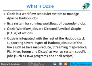 Clogeny Technologies http://www.clogeny.com
(US) 408-556-9645
(India) +91 20 661 43 482
What is Oozie
Oozie is a workflow scheduler system to manage
Apache Hadoop jobs.
Its a system for running workflows of dependent jobs
Oozie Workflow jobs are Directed Acyclical Graphs
(DAGs) of actions.
Oozie is integrated with the rest of the Hadoop stack
supporting several types of Hadoop jobs out of the
box (such as Java map-reduce, Streaming map-reduce,
Pig, Hive, Sqoop and Distcp) as well as system specific
jobs (such as Java programs and shell scripts).
 