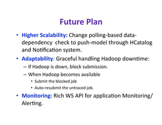 Future Plan 
•  Higher Scalability: Change polling‐based data‐
   dependency  check to push‐model through HCatalog 
   and Nocﬁcacon system.  
•  Adaptability: Graceful handling Hadoop downcme:  
  –  If Hadoop is down, block submission.  
  –  When Hadoop becomes available  
     •  Submit the blocked job  
     •  Auto‐resubmit the untraced job.  
•  Monitoring: Rich WS API for applicacon Monitoring/
   Alercng. 
 