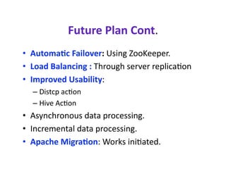 Future Plan Cont. 
•  Automa?c Failover: Using ZooKeeper. 
•  Load Balancing : Through server replicacon 
•  Improved Usability:  
  –  Distcp accon 
  –  Hive Accon 
•  Asynchronous data processing. 
•  Incremental data processing. 
•  Apache Migra?on: Works inicated.  
 