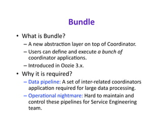 Bundle 
•  What is Bundle? 
  –  A new abstraccon layer on top of Coordinator. 
  –  Users can deﬁne and execute abunchof
     coordinator applicacons. 
  –  Introduced in Oozie 3.x. 
•  Why it is required? 
  –  Data pipeline: A set of inter‐related coordinators 
     applicacon required for large data processing. 
  –  Operaconal nightmare: Hard to maintain and 
     control these pipelines for Service Engineering 
     team. 
 