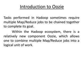 Introduction to Oozie
Tasks performed in Hadoop sometimes require
multiple Map/Reduce jobs to be chained together
to complete its goal.
Within the Hadoop ecosystem, there is a
relatively new component Oozie, which allows
one to combine multiple Map/Reduce jobs into a
logical unit of work.
 