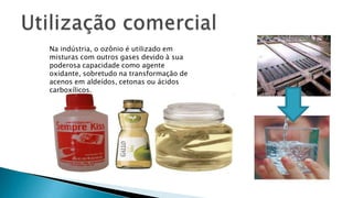 Na indústria, o ozônio é utilizado em
misturas com outros gases devido à sua
poderosa capacidade como agente
oxidante, sobretudo na transformação de
acenos em aldeídos, cetonas ou ácidos
carboxílicos.