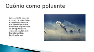 Curiosamente o ozônio
presente na troposfera é
um perigoso poluente
que além de provocar
problemas respiratórios
e o smog (nevoeiro
fotoquímico), também
degrada tecidos e
danifica plantas.