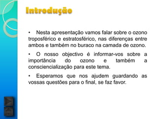 • Nesta apresentação vamos falar sobre o ozono
troposférico e estratosférico, nas diferenças entre
ambos e também no buraco na camada de ozono.
• O nosso objectivo é informar-vos sobre a
importância    do    ozono     e   também a
consciencialização para este tema.
• Esperamos que nos ajudem guardando as
vossas questões para o final, se faz favor.
 