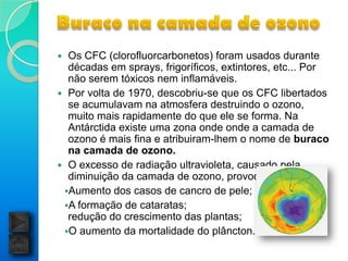  Os CFC (clorofluorcarbonetos) foram usados durante
  décadas em sprays, frigoríficos, extintores, etc... Por
  não serem tóxicos nem inflamáveis.
 Por volta de 1970, descobriu-se que os CFC libertados
  se acumulavam na atmosfera destruindo o ozono,
  muito mais rapidamente do que ele se forma. Na
  Antárctida existe uma zona onde onde a camada de
  ozono é mais fina e atribuiram-lhem o nome de buraco
  na camada de ozono.
 O excesso de radiação ultravioleta, causado pela
  diminuição da camada de ozono, provoca:
 Aumento dos casos de cancro de pele;
 A formação de cataratas;
  redução do crescimento das plantas;
 O aumento da mortalidade do plâncton.
 