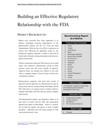 Report Summary: Building an Effective Regulatory Relationship with the FDA




Building an Effective Regulatory
Relationship with the FDA

PROJECT BACKGROUND                                                               Benchmarking Report
                                                                                     at-a-Glance
 Behind every successful New Drug Application is an
 effective relationship involving representatives of the                             Featured Study Participants
 pharmaceutical industry and the U.S. Food and Drug                              •     Alcon
 Administration. While the fate of an NDA is tethered to its                     •     Amgen
 science, how effectively the application wends its way                          •     AstraZeneca
                                                                                 •     Bayer
 through the regulatory labyrinth is linked to what kind of
                                                                                 •     Boehringer Ingelheim
 formal and/or informal working relationship exists between a                    •     Bristol-Myers Squibb
 sponsor and the FDA.                                                            •     Eli Lilly & Co.
                                                                                 •     Genentech
  Effective interactions during the NDA process are no small                     •     Medtronic
                                                                                 •     Merck
  matter with ineffective communication costing an NDA
                                                                                 •     Novartis
  precious review time and worse, possibly an approval.                          •     Roche
  Approval delays can translate into millions in lost sales                      •     Solvay
  while a “complete response” letter can mean a top-line loss                    •     United Therapeutics
  of hundreds of millions.                                                       •     Valeant
                                                                                 •     Wyeth

 Pharmaceutical companies with good track records of
                                                                                          Industry Analysis
 approvals and first approvals are characterized not only by
 strong science but also strong working relationships with the               16 benchmark companies representing
                                                                             the biopharmaceutical industry
 FDA. Still, there is no manual on how to build an effective,                participated in this study.
 collegial relationship with FDA directors, project managers
 and reviewers.                                                                          Information Types
                                                                             •       8 Information Graphics
 The pharmaceutical industry uses Regulatory Affairs as its                  •       27 Data Graphics
 main point of contact with the FDA. But organizations                       •       300 Metrics
 approach the subject of relationships – which is a sensitive                •       50+ Executive Narratives

 one for both the industry and agency in terms of public
 perception – differently and with strong concepts of what
                                                                                           Report Length
 works and what doesn’t work.                                                •       80 pages




Best Practices, LLC © (919) 403-0251                                                                               1
 
