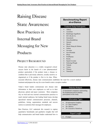 Raising Disease State Awareness: Best Practices in Internal Brand Messaging for New Products




Raising Disease
                                                                       Benchmarking Report
                                                                           at-a-Glance
State Awareness:                                                               Featured Study Participants
                                                                           •     Abbott
Best Practices in                                                          •
                                                                           •
                                                                                 Acetelion
                                                                                 Boehringer Ingelheim
                                                                           •     Eli Lilly & Co.

Internal Brand                                                             •
                                                                           •
                                                                                 Genentech
                                                                                 GlaxoSmithKline
                                                                           •     Janssen
                                                                           •
Messaging for New
                                                                                 Merck
                                                                           •     Merck Sharp & Dohme
                                                                           •     Nektar
                                                                           •     Novartis
Products                                                                   •
                                                                           •
                                                                                 NovoNordisk
                                                                                 Pfizer
                                                                           •     ProPharma
                                                                           •     Roche
PROJECT BACKGROUND                                                         •     Sanofi-Aventis
                                                                           •     Schering-Plough
                                                                           •     Takeda
 Disease state education is a widely recognized critical                   •     Vertex
 success factor in the launch of a new pharmaceutical                      •     Watson
 product—particularly if the product treats a disease or                   •     Xanodyne

 condition that is previously unknown, socially sensitive or
 stigmatized or if the product is first in its class. When
 executed effectively, disease state communication establishes the need for a novel medical
 treatment and prepares the way for a new brand to enter a receptive market.

 Today’s brand leaders communicate new disease state
                                                                                     Industry Analysis
 information to their own employees as well as to their
                                                                       22 benchmark companies representing
 physician, patient and payer customers. Most companies                the biopharmaceutical industry
 rely on tried and true external communication practices to            participated in this study.
 reach internal audiences, but leading brand teams develop
 specialized internal communication processes, channels,                            Information Types
 guidelines, timing, segmentation standards and success                •        38 Information Graphics
 metrics to customize their messages for employees.                    •        15+ Data Graphics
                                                                       •        30+ Metrics
 Best Practices, LLC undertook this research to capture                •        30+ Executive Narratives

 quantitative benchmarks and qualitative insights that will
 help communicators and brand leaders understand how to
                                                                                      Report Length
                                                                       •        63 pages


Best Practices, LLC © (919) 403-0251                                                                         1
 