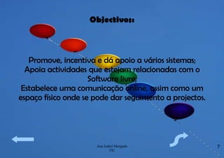 Objectivos: Promove, incentiva e dá apoio a vários sistemas; Apoia actividades que estejam relacionadas com o Software livre; Estabelece uma comunicação online, assim como um espaço físico onde se pode dar seguimento a projectos. 