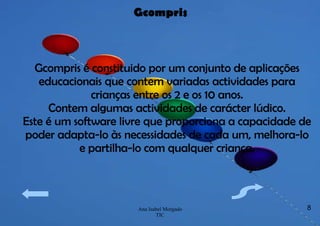 Gcompris é constituido por um conjunto de aplicações educacionais que contem variadas actividades para crianças entre os 2 e os 10 anos. Contem algumas actividades de carácter lúdico. Este é um software livre que proporciona a capacidade de poder adapta-lo às necessidades de cada um, melhora-lo e partilha-lo com qualquer criança. Gcompris 