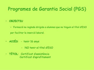 Programes de Garantia Social (PGS) OBJECTIU Formació no reglada dirigida a alumnes que no tinguin el títol d’ESO  per facilitar la inserció laboral. ACCÉS :  -  tenir 16 anys   -  NO tenir el títol d’ESO TÍTOL :  Certificat d’assistència   Certificat d’aprofitament 