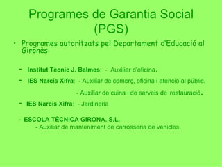 Programes de Garantia Social (PGS) Programes autoritzats pel Departament d’Educació al Gironès:   -  Institut Tècnic J. Balmes :  -  Auxiliar d’oficina . -  IES Narcís Xifra :  - Auxiliar de comerç, oficina i atenció al públic.   - Auxiliar de cuina i de serveis de   restauració . -  IES Narcís Xifra :  - Jardineria -  ESCOLA TÈCNICA GIRONA, S.L. - Auxiliar de manteniment de carrosseria de vehicles. 