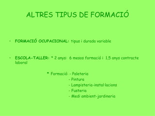 ALTRES TIPUS DE FORMACIÓ FORMACIÓ OCUPACIONAL:  tipus i durada variable ESCOLA-TALLER:  * 2 anys:  6 mesos formació i  1,5 anys contracte laboral *  Formació: - Paleteria   - Pintura   - Lampisteria-instal·lacions   - Fusteria   - Medi ambient-jardineria 