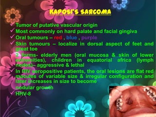 KAPOSI’S SARCOMA

 Tumor of putative vascular origin
 Most commonly on hard palate and facial gingiva
 Oral tumours – red , blue , purple
 Skin tumours – localize in dorsal aspect of feet

and

great toe
 2 forms- elderly men (oral mucosa & skin of lower
extremities), children in equatorial africa (lymph
nodes)– aggressive & lethal
 In HIV seropositive patients, the oral lesions are flat red
macules of variable size & irregular configuration and
later increases in size to become
nodular growth
 HHV-8

 