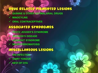 DRUG RELATED PIGMENTED LESIONS
 QUININE & OTHER ANTIMALARIAL DRUGS
 MINOCYLINE
 ORAL CONTRACEPTIVES

ASSOCIATED SYNDROMES





PEUTZ JEGHER‘S SYNDROME
ADDISON‘S DISEASE
ALBRIGHT SYNDROME
NEUROFIBROMATOSIS

MISCELLANEOUS LESIONS
 HIV INFECTION
 HAIRY TONGUE
 NEVI OF OTA

 