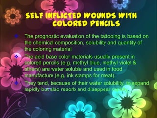 SELF INFLICTED WOUNDS WITH
COLORED PENCILS






The prognostic evaluation of the tattooing is based on
the chemical composition, solubility and quantity of
the coloring material
The acid base color materials usually present in
colored pencils (e.g. methyl blue, methyl violet &
others) are water soluble and used in food
manufacture (e.g. ink stamps for meat).
They tend, because of their water solubility, to expand
rapidly but also resorb and disappear rapidly.

 