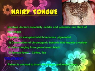 HAIRY TONGUE
 Involves dorsum,especially middle and posterior one third of
the tongue

 Papillae are elongated which becomes pigmented
1) Colonization of chromogenic bacteria that imparts a variety
of colors ranging from green,brown,black

2) Various foods – Coffee, Tea

TREATMENT :
 Patient is advised to brush the tongue and keep it clean.

 