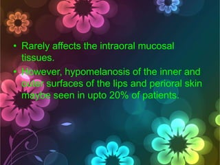 • Rarely affects the intraoral mucosal
tissues.
• However, hypomelanosis of the inner and
outer surfaces of the lips and perioral skin
maybe seen in upto 20% of patients.

 
