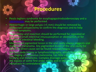 Procedures
• Peutz-Jeghers syndrome An esophagogastroduodenoscopy and a
colonoscopy may be performed.
• Hemorrhagic or large polyps (>5 mm) should be removed by
endoscopic polypectomy to confirm the diagnosis and to help
control symptoms.
• Laparotomy and resection should be performed for repeated or
persistent small intestinal intussusception or obstruction or for
persistent intestinal bleeding.
• MelanomaA pigmented lesion in the oral cavity always suggests oral
malignant melanoma. Any pigmented lesion of the oral cavity for
which no direct cause can be found requires biopsy.
• Sentinel node biopsy or lymphoscintigraphy, which is beneficial in
the staging of cutaneous melanoma, has little value in staging or
treating oral melanoma. Complex drainage patterns may result in
the bypass of some first-order nodes and in the occurrence of
metastasis in contralateral nodes.

 