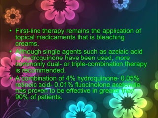 • First-line therapy remains the application of
topical medicaments that is bleaching
creams.
• Although single agents such as azelaic acid
or hydroquinone have been used, more
commonly dual- or triple-combination therapy
is recommended.
• A combination of 4% hydroquinone- 0.05%
retinoic acid- 0.01% fluocinolone acetonide
has proven to be effective in greater than
90% of patients.

 